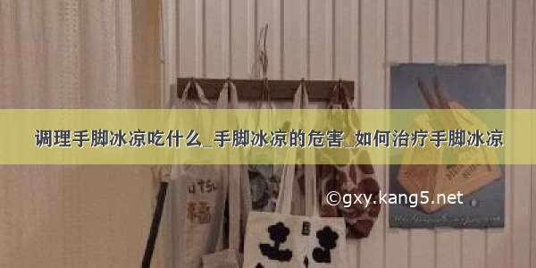 调理手脚冰凉吃什么_手脚冰凉的危害_如何治疗手脚冰凉