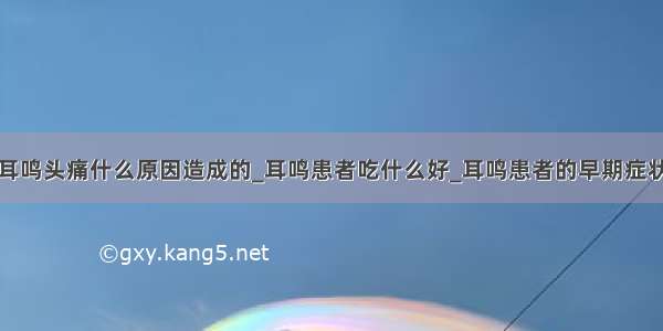 耳鸣头痛什么原因造成的_耳鸣患者吃什么好_耳鸣患者的早期症状