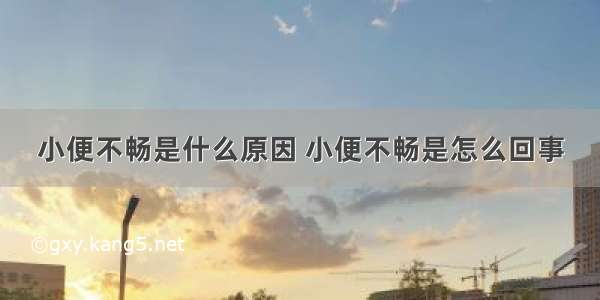 小便不畅是什么原因 小便不畅是怎么回事