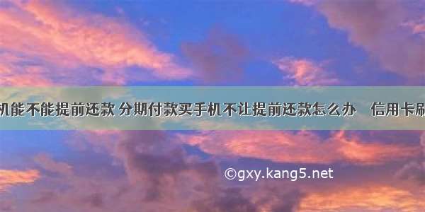 分期买手机能不能提前还款 分期付款买手机不让提前还款怎么办 – 信用卡刷卡 – 前端