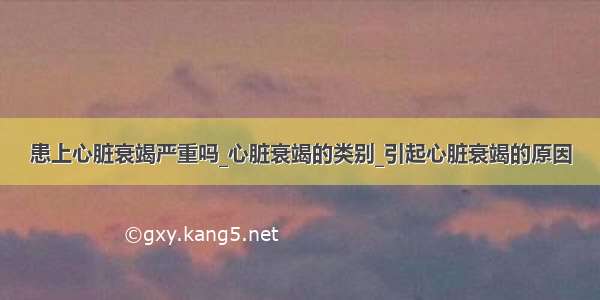 患上心脏衰竭严重吗_心脏衰竭的类别_引起心脏衰竭的原因