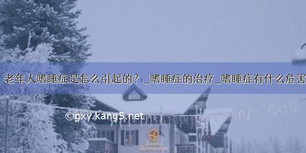 ​老年人嗜睡症是怎么引起的？_嗜睡症的治疗_嗜睡症有什么危害