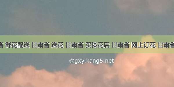 甘肃省 鲜花配送 甘肃省 送花 甘肃省 实体花店 甘肃省 网上订花 甘肃省 同城