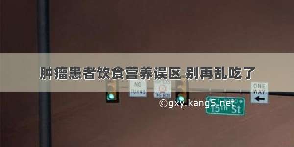 肿瘤患者饮食营养误区 别再乱吃了