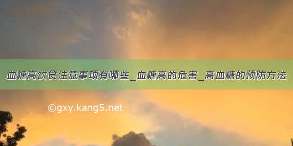 血糖高饮食注意事项有哪些_血糖高的危害_高血糖的预防方法