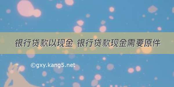 银行贷款以现金 银行贷款现金需要原件