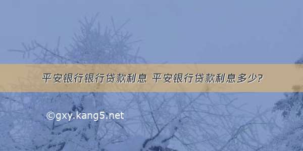 平安银行银行贷款利息 平安银行贷款利息多少?