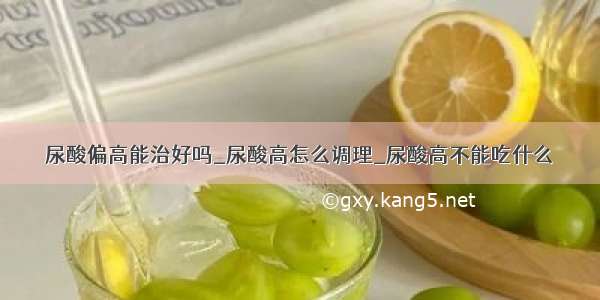 尿酸偏高能治好吗_尿酸高怎么调理_尿酸高不能吃什么