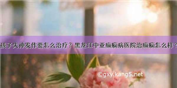 孩子失神发作要怎么治疗？黑龙江中亚癫痫病医院治癫痫怎么样？