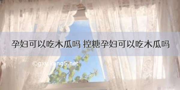 孕妇可以吃木瓜吗 控糖孕妇可以吃木瓜吗