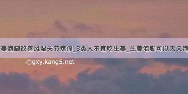 生姜泡脚改善风湿关节疼痛_3类人不宜吃生姜_生姜泡脚可以天天泡吗