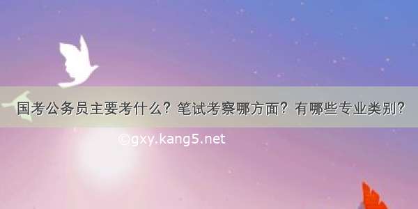 国考公务员主要考什么？笔试考察哪方面？有哪些专业类别？