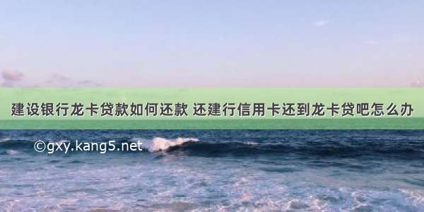 建设银行龙卡贷款如何还款 还建行信用卡还到龙卡贷吧怎么办