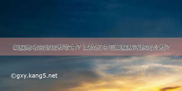 癫痫患者应该怎样饮食？黑龙江中亚癫痫病医院怎么样？