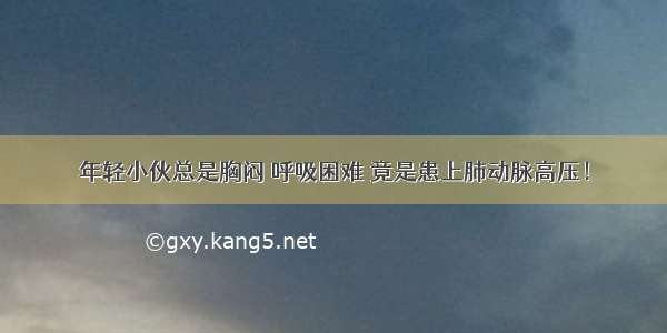 年轻小伙总是胸闷 呼吸困难 竟是患上肺动脉高压！