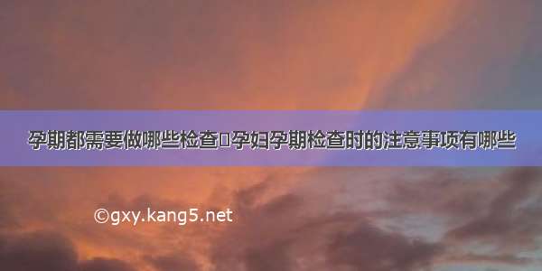 孕期都需要做哪些检查	孕妇孕期检查时的注意事项有哪些