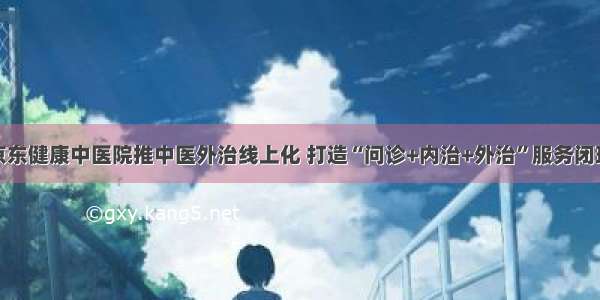 京东健康中医院推中医外治线上化 打造“问诊+内治+外治”服务闭环