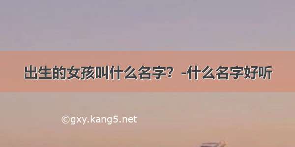 出生的女孩叫什么名字？-什么名字好听