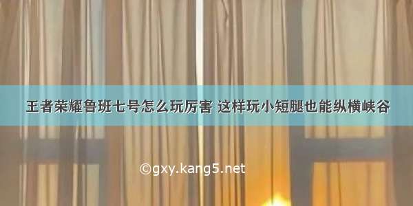 王者荣耀鲁班七号怎么玩厉害 这样玩小短腿也能纵横峡谷