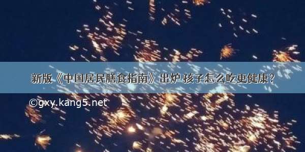 新版《中国居民膳食指南》出炉 孩子怎么吃更健康？