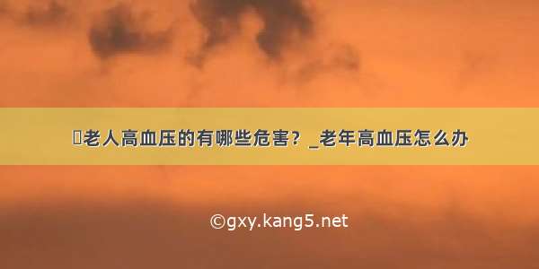 ​老人高血压的有哪些危害？_老年高血压怎么办