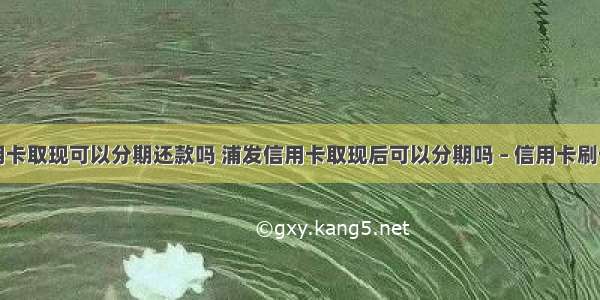 建行信用卡取现可以分期还款吗 浦发信用卡取现后可以分期吗 – 信用卡刷卡 – 前端