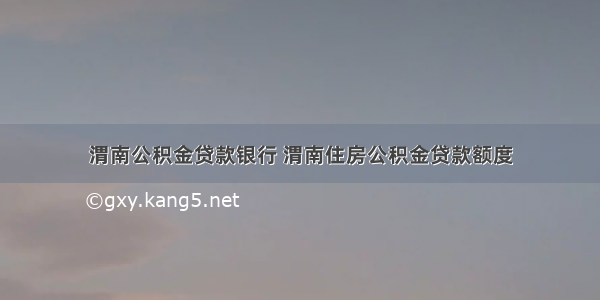 渭南公积金贷款银行 渭南住房公积金贷款额度