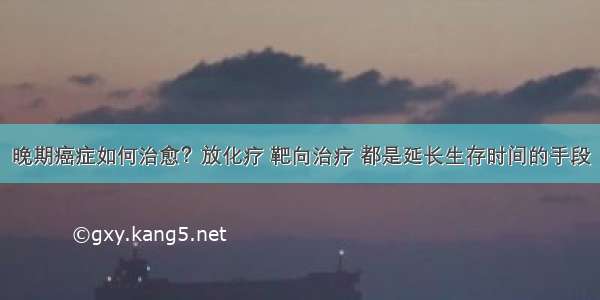 晚期癌症如何治愈？放化疗 靶向治疗 都是延长生存时间的手段