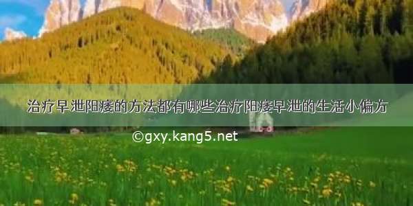 治疗早泄阳痿的方法都有哪些治疗阳痿早泄的生活小偏方