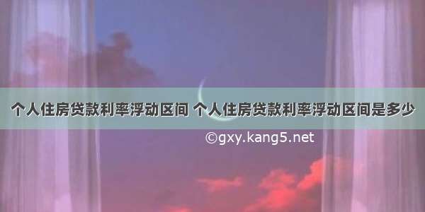 个人住房贷款利率浮动区间 个人住房贷款利率浮动区间是多少