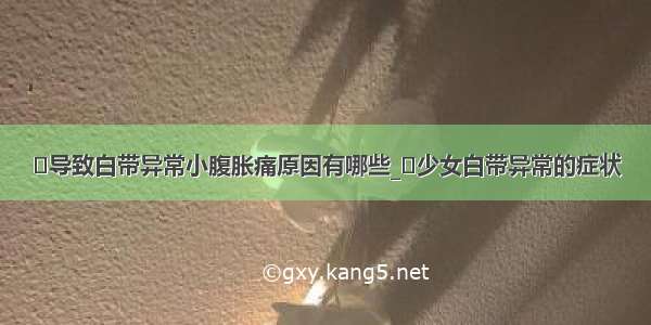 ​导致白带异常小腹胀痛原因有哪些_​少女白带异常的症状