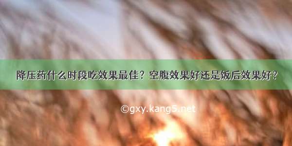 降压药什么时段吃效果最佳？空腹效果好还是饭后效果好？