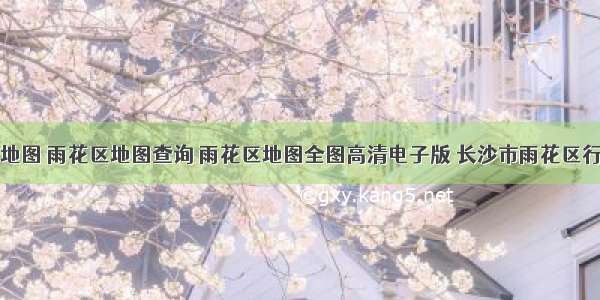 雨花区地图 雨花区地图查询 雨花区地图全图高清电子版 长沙市雨花区行政地图