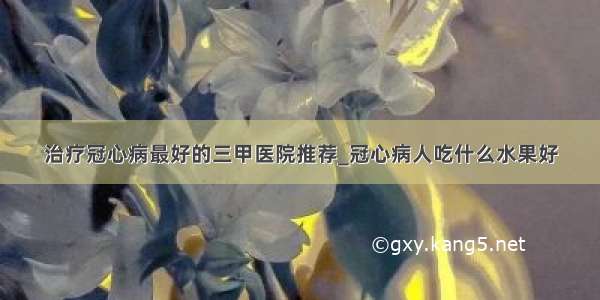 治疗冠心病最好的三甲医院推荐_冠心病人吃什么水果好