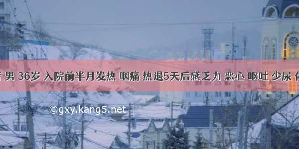 患者 男 36岁 入院前半月发热 咽痛 热退5天后感乏力 恶心 呕吐 少尿 体检：