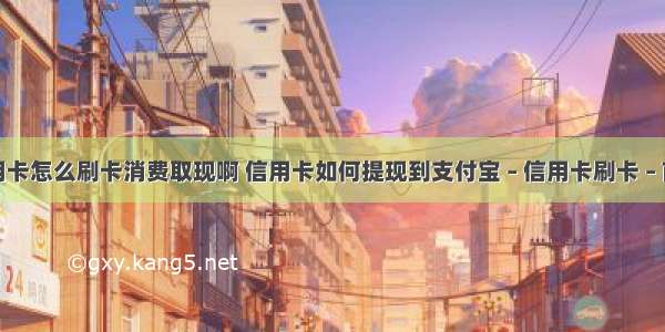 信用卡怎么刷卡消费取现啊 信用卡如何提现到支付宝 – 信用卡刷卡 – 前端