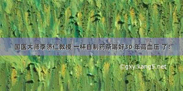 国医大师李济仁教授 一杯自制药茶喝好30 年高血压 了！