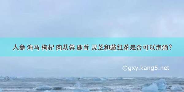 人参 海马 枸杞 肉苁蓉 鹿茸 灵芝和藏红花是否可以泡酒？