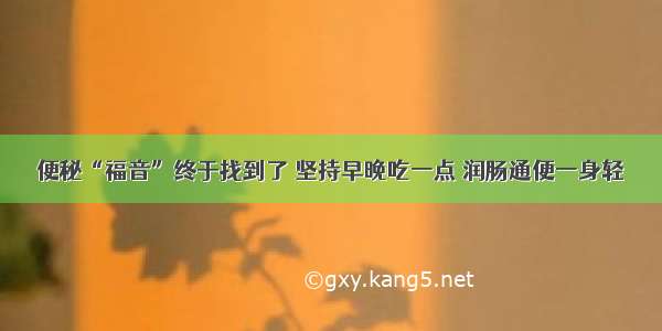 便秘“福音”终于找到了 坚持早晚吃一点 润肠通便一身轻