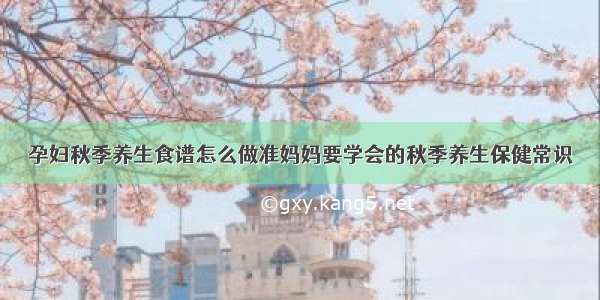 孕妇秋季养生食谱怎么做准妈妈要学会的秋季养生保健常识