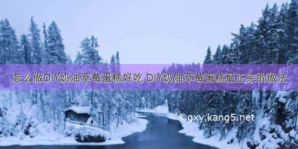 怎么做DIY奶油草莓蛋糕好吃 DIY奶油草莓蛋糕最正宗的做法