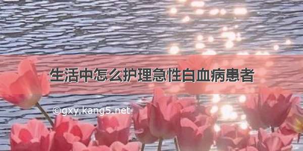 生活中怎么护理急性白血病患者