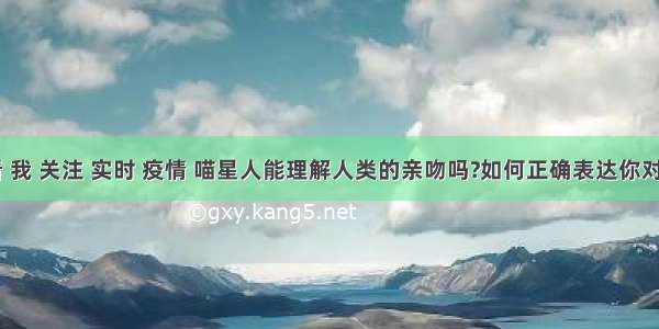 刷新 翻看 我 关注 实时 疫情 喵星人能理解人类的亲吻吗?如何正确表达你对主子的爱