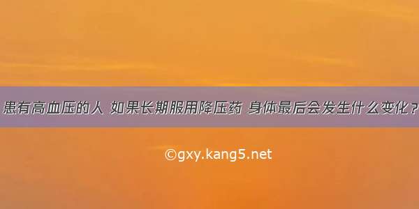 患有高血压的人 如果长期服用降压药 身体最后会发生什么变化？