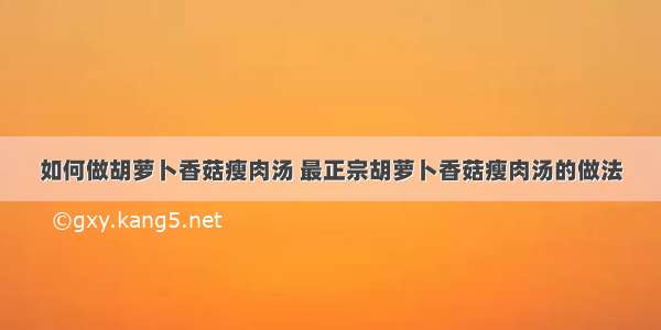 如何做胡萝卜香菇瘦肉汤 最正宗胡萝卜香菇瘦肉汤的做法