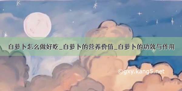 白萝卜怎么做好吃_白萝卜的营养价值_白萝卜的功效与作用