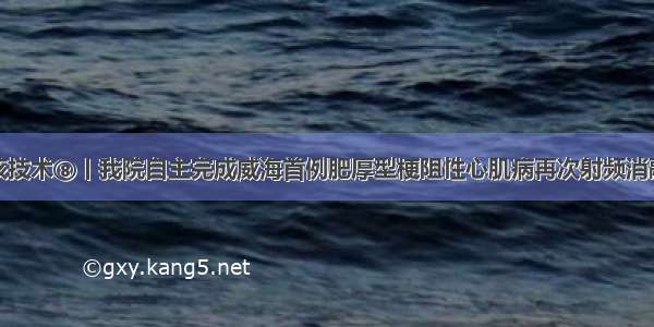 硬核技术⑧丨我院自主完成威海首例肥厚型梗阻性心肌病再次射频消融术