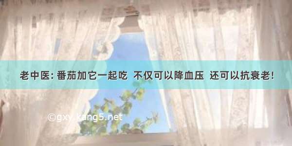 老中医: 番茄加它一起吃  不仅可以降血压  还可以抗衰老!