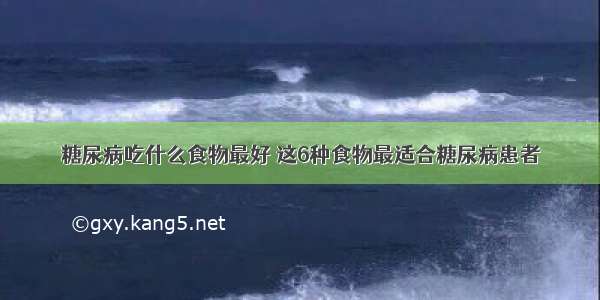 糖尿病吃什么食物最好 这6种食物最适合糖尿病患者