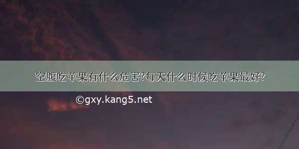 空腹吃苹果有什么危害?每天什么时候吃苹果最好?